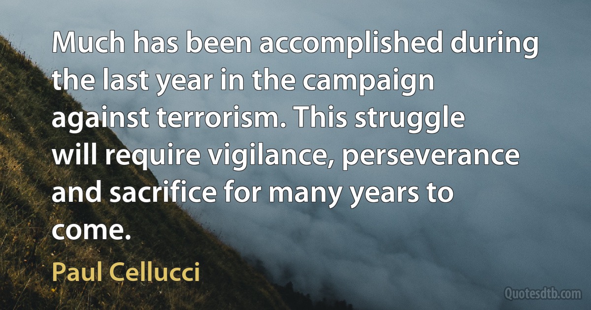 Much has been accomplished during the last year in the campaign against terrorism. This struggle will require vigilance, perseverance and sacrifice for many years to come. (Paul Cellucci)