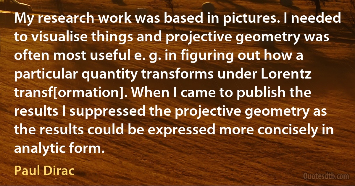 My research work was based in pictures. I needed to visualise things and projective geometry was often most useful e. g. in figuring out how a particular quantity transforms under Lorentz transf[ormation]. When I came to publish the results I suppressed the projective geometry as the results could be expressed more concisely in analytic form. (Paul Dirac)