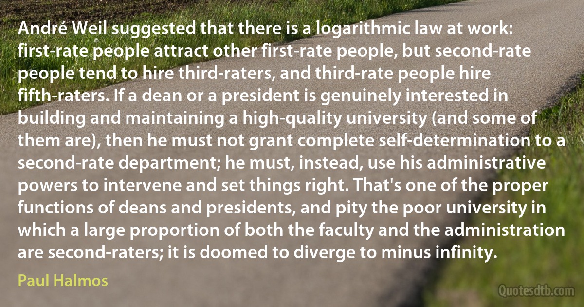 André Weil suggested that there is a logarithmic law at work: first-rate people attract other first-rate people, but second-rate people tend to hire third-raters, and third-rate people hire fifth-raters. If a dean or a president is genuinely interested in building and maintaining a high-quality university (and some of them are), then he must not grant complete self-determination to a second-rate department; he must, instead, use his administrative powers to intervene and set things right. That's one of the proper functions of deans and presidents, and pity the poor university in which a large proportion of both the faculty and the administration are second-raters; it is doomed to diverge to minus infinity. (Paul Halmos)