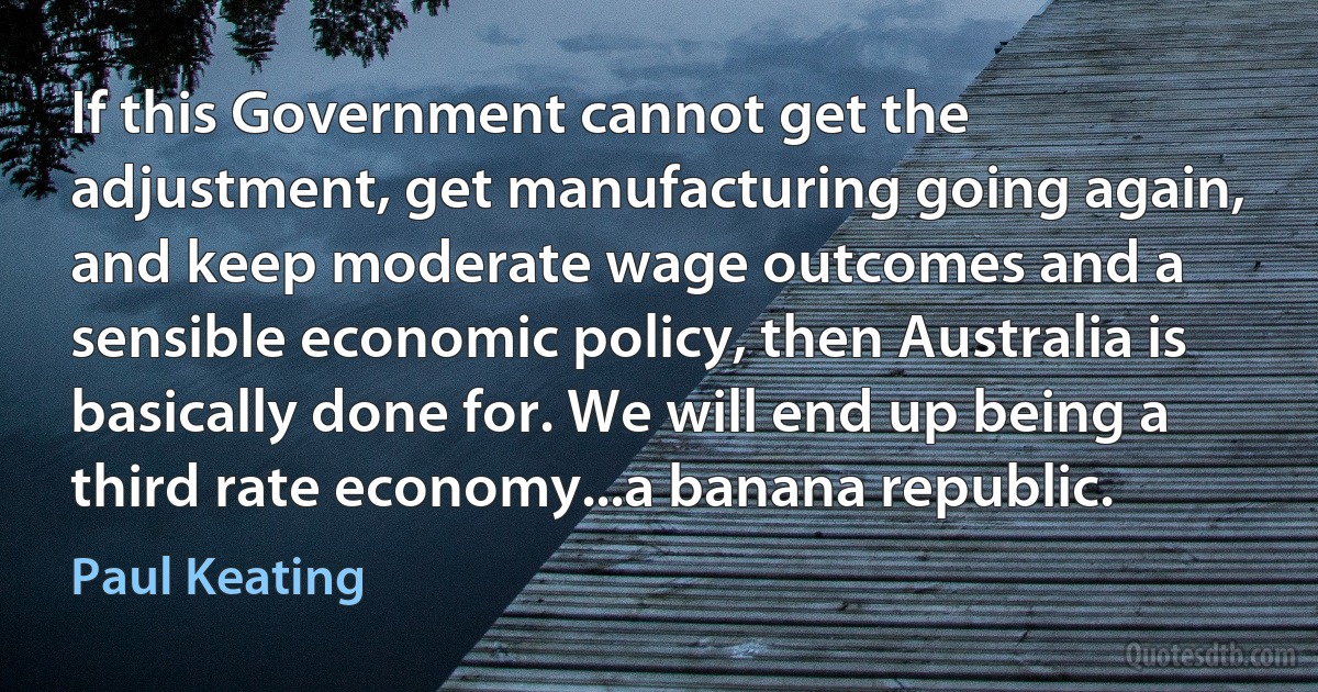 If this Government cannot get the adjustment, get manufacturing going again, and keep moderate wage outcomes and a sensible economic policy, then Australia is basically done for. We will end up being a third rate economy...a banana republic. (Paul Keating)