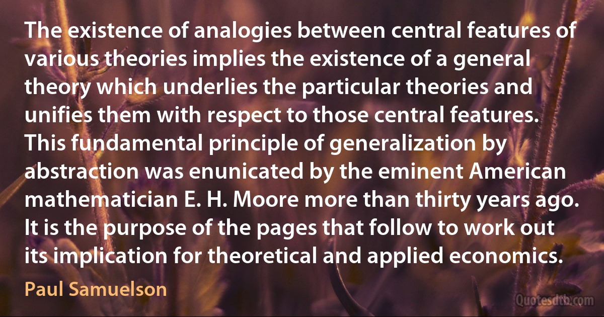 The existence of analogies between central features of various theories implies the existence of a general theory which underlies the particular theories and unifies them with respect to those central features. This fundamental principle of generalization by abstraction was enunicated by the eminent American mathematician E. H. Moore more than thirty years ago. It is the purpose of the pages that follow to work out its implication for theoretical and applied economics. (Paul Samuelson)