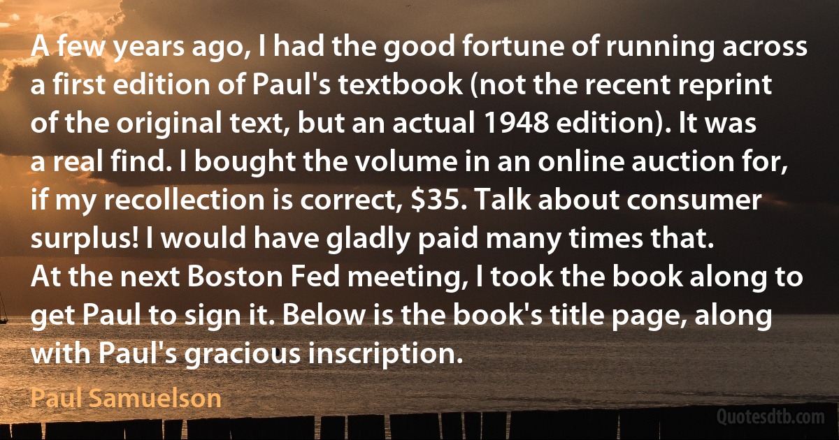 A few years ago, I had the good fortune of running across a first edition of Paul's textbook (not the recent reprint of the original text, but an actual 1948 edition). It was a real find. I bought the volume in an online auction for, if my recollection is correct, $35. Talk about consumer surplus! I would have gladly paid many times that.
At the next Boston Fed meeting, I took the book along to get Paul to sign it. Below is the book's title page, along with Paul's gracious inscription. (Paul Samuelson)