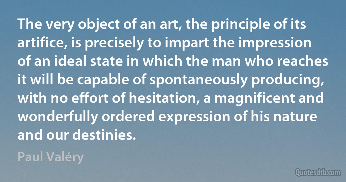 The very object of an art, the principle of its artifice, is precisely to impart the impression of an ideal state in which the man who reaches it will be capable of spontaneously producing, with no effort of hesitation, a magnificent and wonderfully ordered expression of his nature and our destinies. (Paul Valéry)