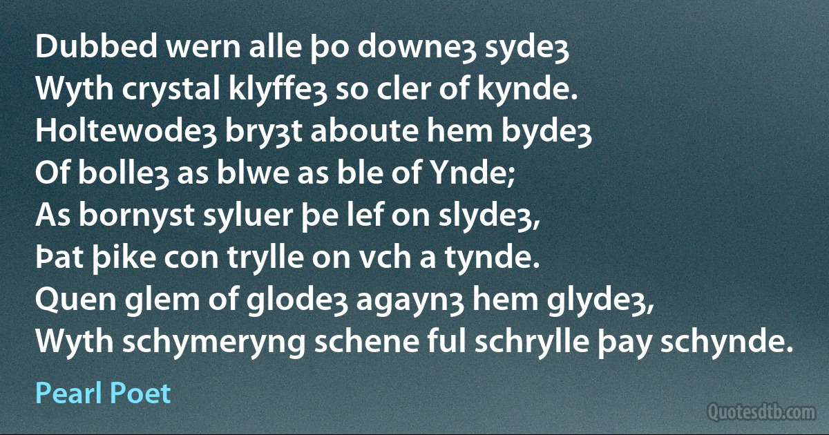 Dubbed wern alle þo downeȝ sydeȝ
Wyth crystal klyffeȝ so cler of kynde.
Holtewodeȝ bryȝt aboute hem bydeȝ
Of bolleȝ as blwe as ble of Ynde;
As bornyst syluer þe lef on slydeȝ,
Þat þike con trylle on vch a tynde.
Quen glem of glodeȝ agaynȝ hem glydeȝ,
Wyth schymeryng schene ful schrylle þay schynde. (Pearl Poet)