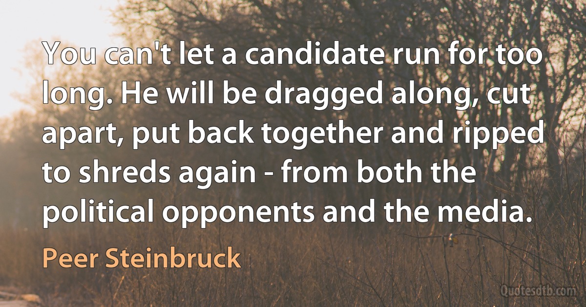 You can't let a candidate run for too long. He will be dragged along, cut apart, put back together and ripped to shreds again - from both the political opponents and the media. (Peer Steinbruck)