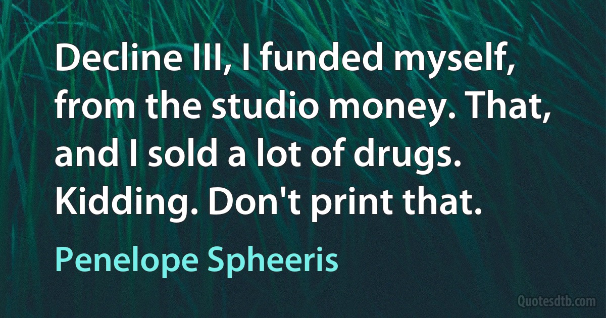 Decline III, I funded myself, from the studio money. That, and I sold a lot of drugs. Kidding. Don't print that. (Penelope Spheeris)