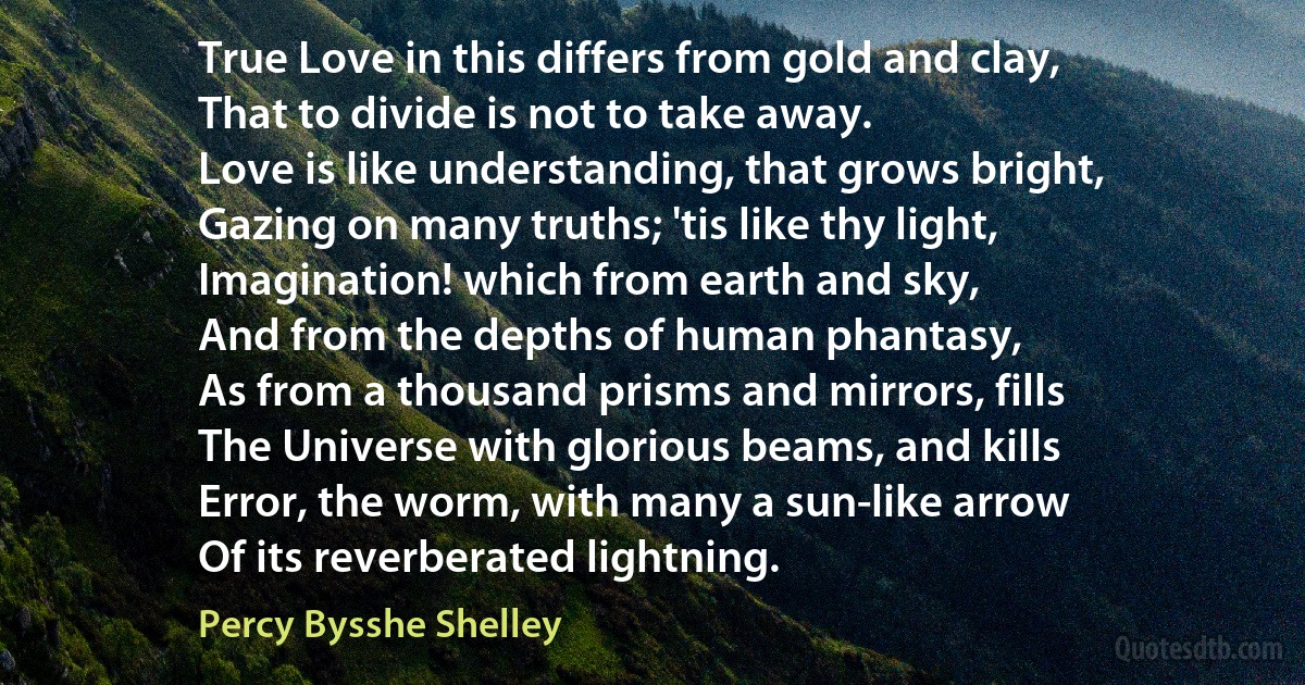 True Love in this differs from gold and clay,
That to divide is not to take away.
Love is like understanding, that grows bright,
Gazing on many truths; 'tis like thy light,
Imagination! which from earth and sky,
And from the depths of human phantasy,
As from a thousand prisms and mirrors, fills
The Universe with glorious beams, and kills
Error, the worm, with many a sun-like arrow
Of its reverberated lightning. (Percy Bysshe Shelley)