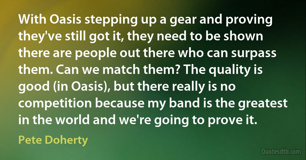 With Oasis stepping up a gear and proving they've still got it, they need to be shown there are people out there who can surpass them. Can we match them? The quality is good (in Oasis), but there really is no competition because my band is the greatest in the world and we're going to prove it. (Pete Doherty)