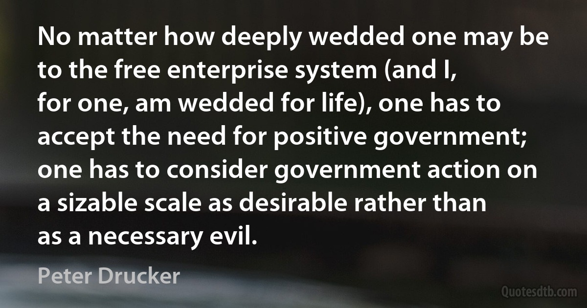 No matter how deeply wedded one may be to the free enterprise system (and I, for one, am wedded for life), one has to accept the need for positive government; one has to consider government action on a sizable scale as desirable rather than as a necessary evil. (Peter Drucker)