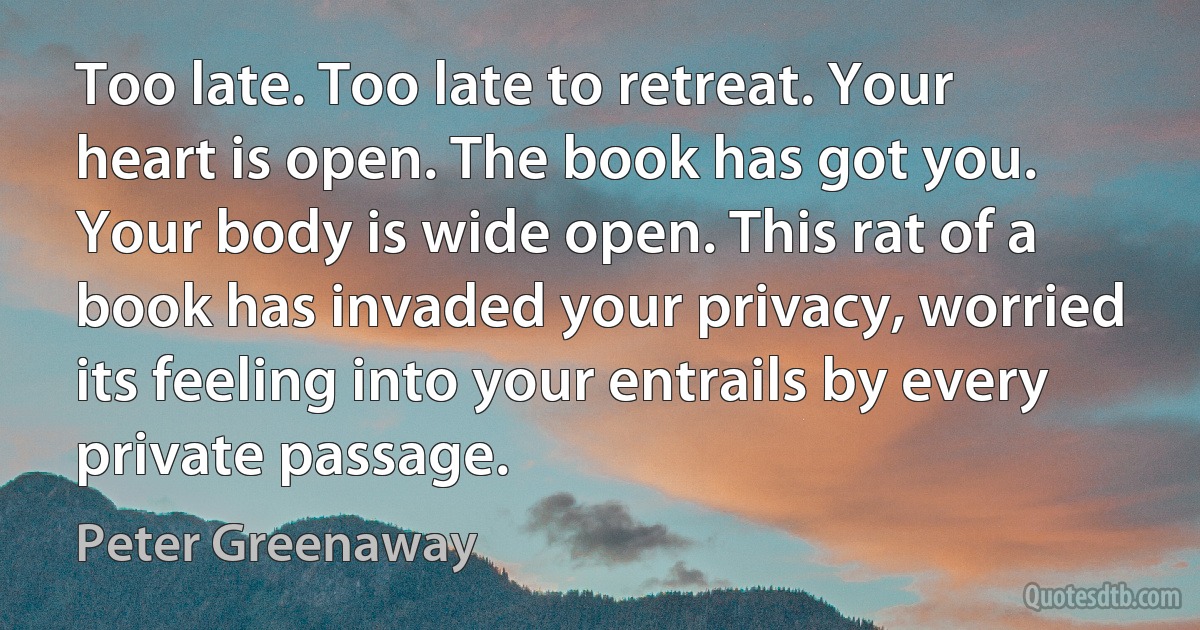 Too late. Too late to retreat. Your heart is open. The book has got you. Your body is wide open. This rat of a book has invaded your privacy, worried its feeling into your entrails by every private passage. (Peter Greenaway)