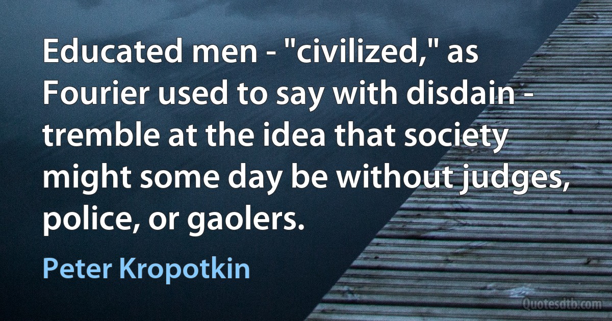 Educated men - "civilized," as Fourier used to say with disdain - tremble at the idea that society might some day be without judges, police, or gaolers. (Peter Kropotkin)