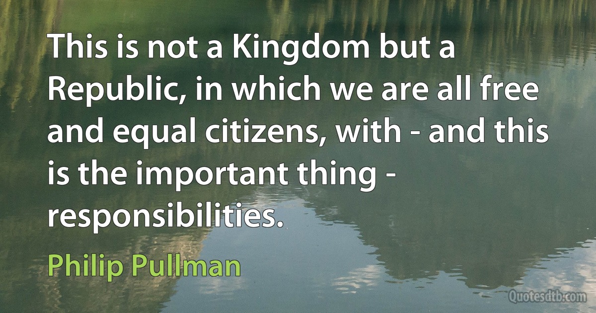 This is not a Kingdom but a Republic, in which we are all free and equal citizens, with - and this is the important thing - responsibilities. (Philip Pullman)