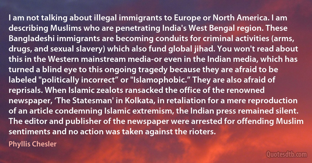 I am not talking about illegal immigrants to Europe or North America. I am describing Muslims who are penetrating India's West Bengal region. These Bangladeshi immigrants are becoming conduits for criminal activities (arms, drugs, and sexual slavery) which also fund global jihad. You won't read about this in the Western mainstream media-or even in the Indian media, which has turned a blind eye to this ongoing tragedy because they are afraid to be labeled "politically incorrect” or "Islamophobic.” They are also afraid of reprisals. When Islamic zealots ransacked the office of the renowned newspaper, ‘The Statesman' in Kolkata, in retaliation for a mere reproduction of an article condemning Islamic extremism, the Indian press remained silent. The editor and publisher of the newspaper were arrested for offending Muslim sentiments and no action was taken against the rioters. (Phyllis Chesler)