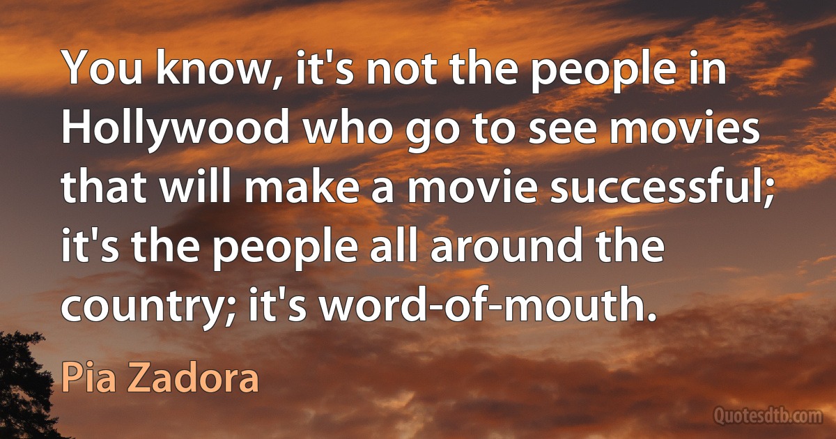 You know, it's not the people in Hollywood who go to see movies that will make a movie successful; it's the people all around the country; it's word-of-mouth. (Pia Zadora)