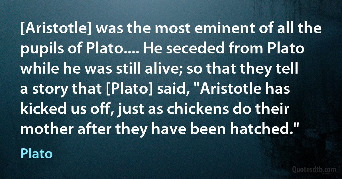 [Aristotle] was the most eminent of all the pupils of Plato.... He seceded from Plato while he was still alive; so that they tell a story that [Plato] said, "Aristotle has kicked us off, just as chickens do their mother after they have been hatched." (Plato)