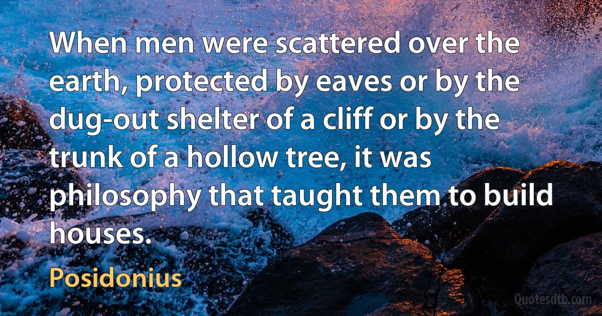 When men were scattered over the earth, protected by eaves or by the dug-out shelter of a cliff or by the trunk of a hollow tree, it was philosophy that taught them to build houses. (Posidonius)