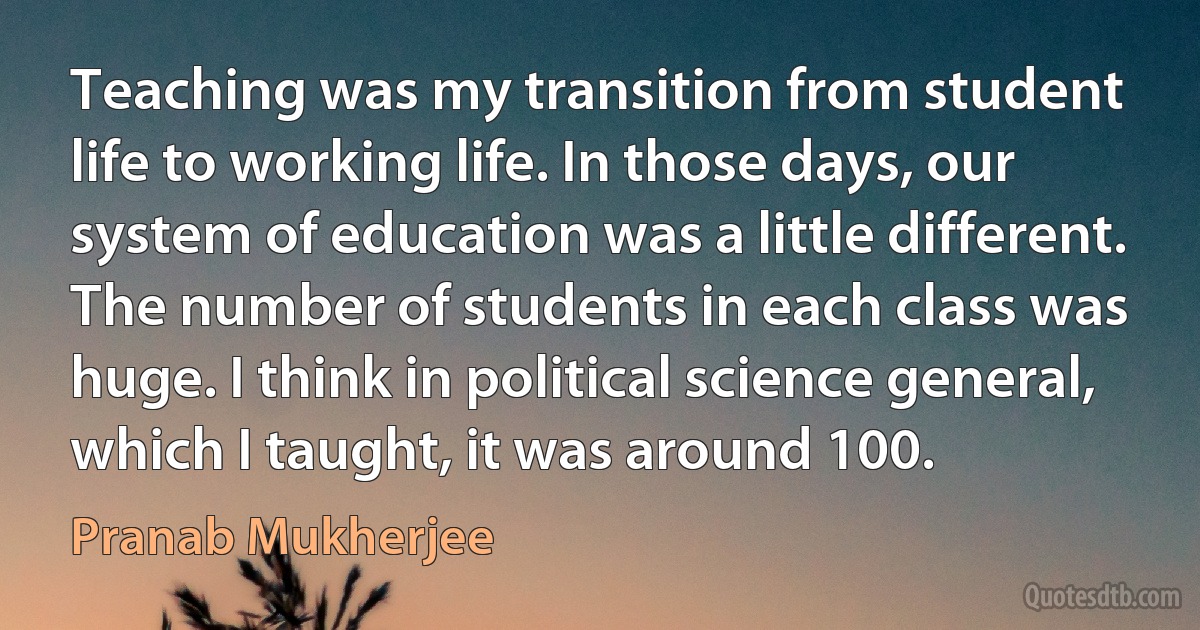 Teaching was my transition from student life to working life. In those days, our system of education was a little different. The number of students in each class was huge. I think in political science general, which I taught, it was around 100. (Pranab Mukherjee)