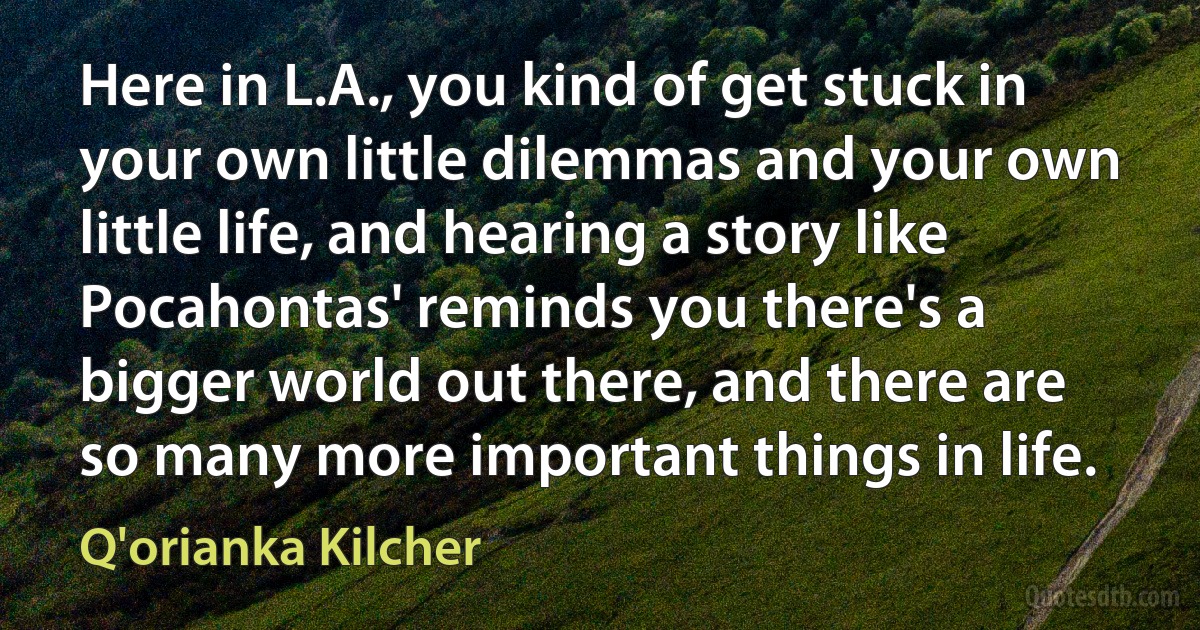 Here in L.A., you kind of get stuck in your own little dilemmas and your own little life, and hearing a story like Pocahontas' reminds you there's a bigger world out there, and there are so many more important things in life. (Q'orianka Kilcher)