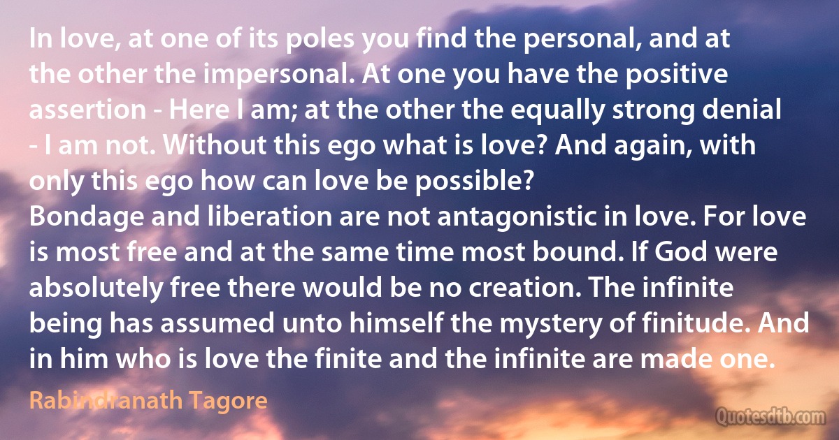 In love, at one of its poles you find the personal, and at the other the impersonal. At one you have the positive assertion - Here I am; at the other the equally strong denial - I am not. Without this ego what is love? And again, with only this ego how can love be possible?
Bondage and liberation are not antagonistic in love. For love is most free and at the same time most bound. If God were absolutely free there would be no creation. The infinite being has assumed unto himself the mystery of finitude. And in him who is love the finite and the infinite are made one. (Rabindranath Tagore)