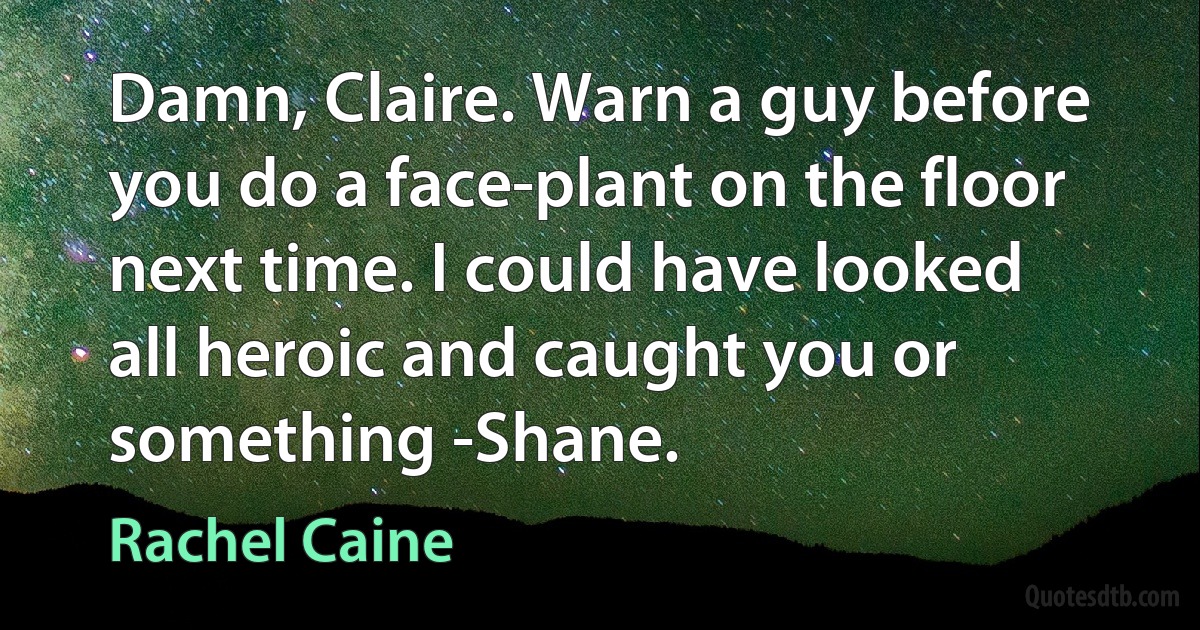 Damn, Claire. Warn a guy before you do a face-plant on the floor next time. I could have looked all heroic and caught you or something -Shane. (Rachel Caine)