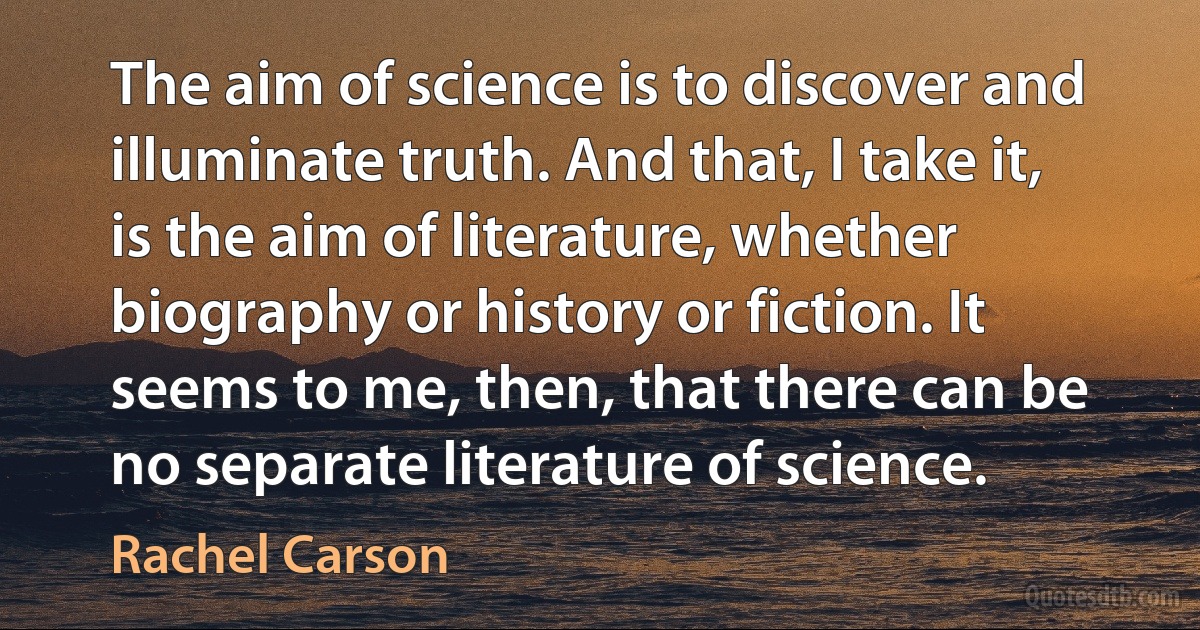 The aim of science is to discover and illuminate truth. And that, I take it, is the aim of literature, whether biography or history or fiction. It seems to me, then, that there can be no separate literature of science. (Rachel Carson)