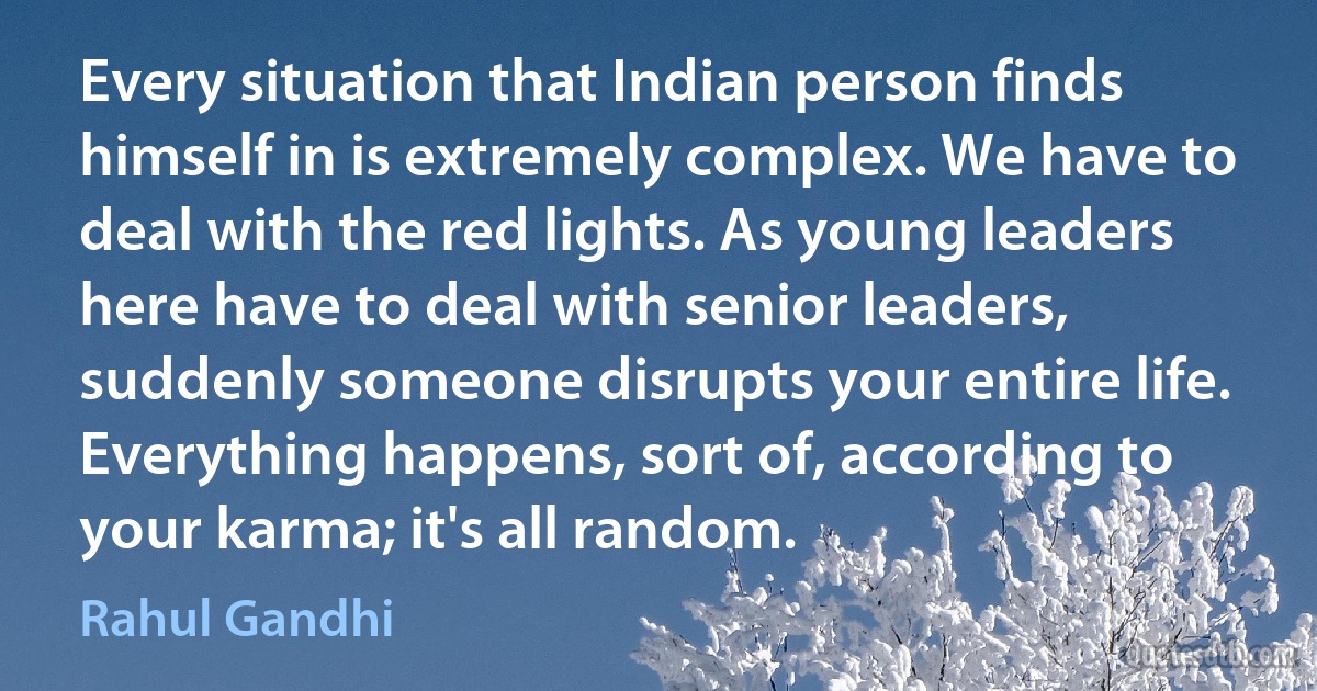 Every situation that Indian person finds himself in is extremely complex. We have to deal with the red lights. As young leaders here have to deal with senior leaders, suddenly someone disrupts your entire life. Everything happens, sort of, according to your karma; it's all random. (Rahul Gandhi)