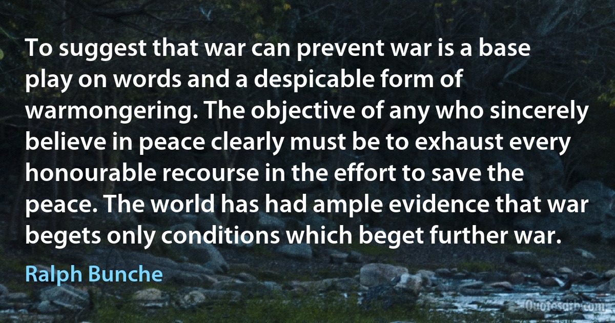 To suggest that war can prevent war is a base play on words and a despicable form of warmongering. The objective of any who sincerely believe in peace clearly must be to exhaust every honourable recourse in the effort to save the peace. The world has had ample evidence that war begets only conditions which beget further war. (Ralph Bunche)