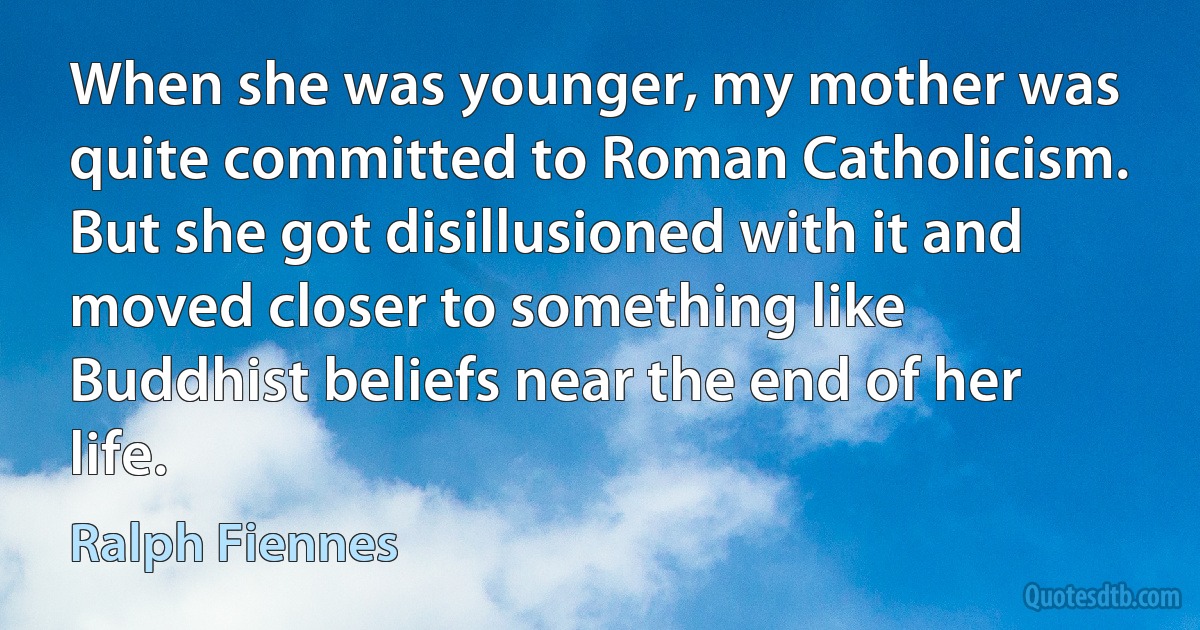 When she was younger, my mother was quite committed to Roman Catholicism. But she got disillusioned with it and moved closer to something like Buddhist beliefs near the end of her life. (Ralph Fiennes)