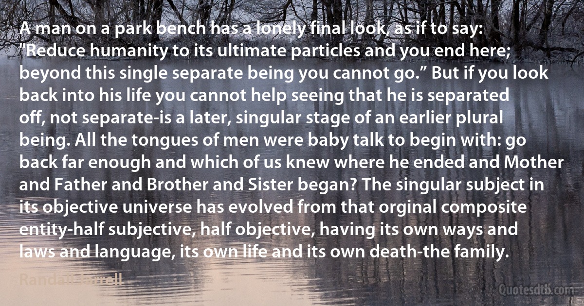 A man on a park bench has a lonely final look, as if to say: "Reduce humanity to its ultimate particles and you end here; beyond this single separate being you cannot go.” But if you look back into his life you cannot help seeing that he is separated off, not separate-is a later, singular stage of an earlier plural being. All the tongues of men were baby talk to begin with: go back far enough and which of us knew where he ended and Mother and Father and Brother and Sister began? The singular subject in its objective universe has evolved from that orginal composite entity-half subjective, half objective, having its own ways and laws and language, its own life and its own death-the family. (Randall Jarrell)