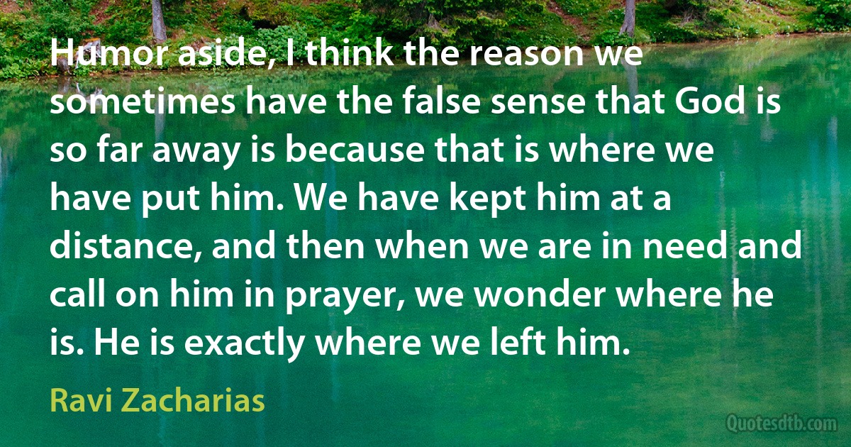 Humor aside, I think the reason we sometimes have the false sense that God is so far away is because that is where we have put him. We have kept him at a distance, and then when we are in need and call on him in prayer, we wonder where he is. He is exactly where we left him. (Ravi Zacharias)