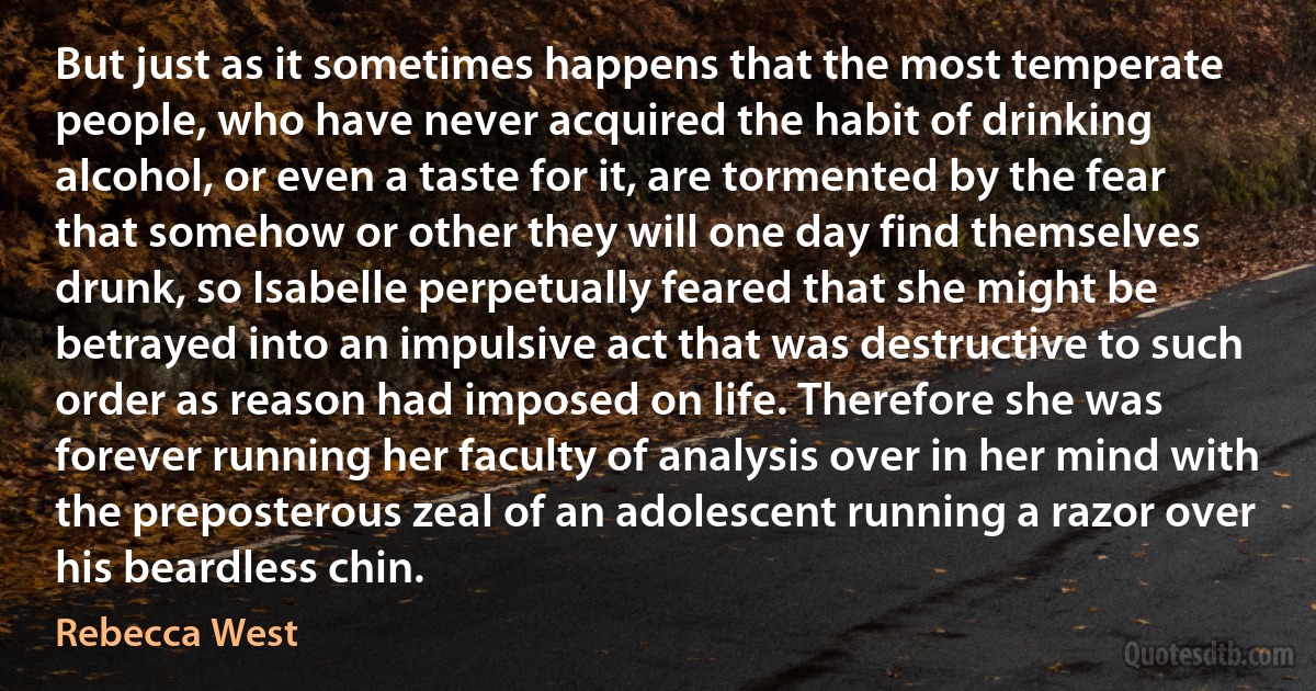 But just as it sometimes happens that the most temperate people, who have never acquired the habit of drinking alcohol, or even a taste for it, are tormented by the fear that somehow or other they will one day find themselves drunk, so Isabelle perpetually feared that she might be betrayed into an impulsive act that was destructive to such order as reason had imposed on life. Therefore she was forever running her faculty of analysis over in her mind with the preposterous zeal of an adolescent running a razor over his beardless chin. (Rebecca West)