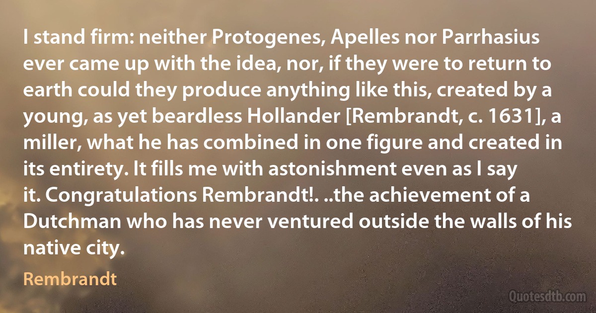 I stand firm: neither Protogenes, Apelles nor Parrhasius ever came up with the idea, nor, if they were to return to earth could they produce anything like this, created by a young, as yet beardless Hollander [Rembrandt, c. 1631], a miller, what he has combined in one figure and created in its entirety. It fills me with astonishment even as I say it. Congratulations Rembrandt!. ..the achievement of a Dutchman who has never ventured outside the walls of his native city. (Rembrandt)