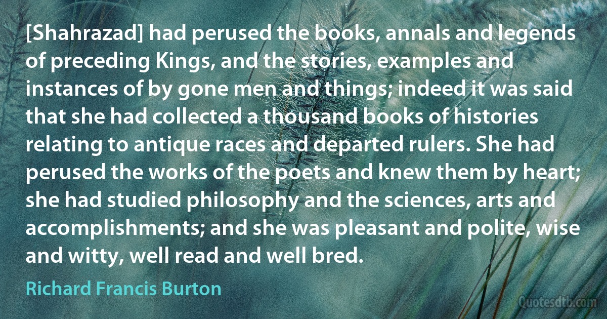[Shahrazad] had perused the books, annals and legends of preceding Kings, and the stories, examples and instances of by gone men and things; indeed it was said that she had collected a thousand books of histories relating to antique races and departed rulers. She had perused the works of the poets and knew them by heart; she had studied philosophy and the sciences, arts and accomplishments; and she was pleasant and polite, wise and witty, well read and well bred. (Richard Francis Burton)