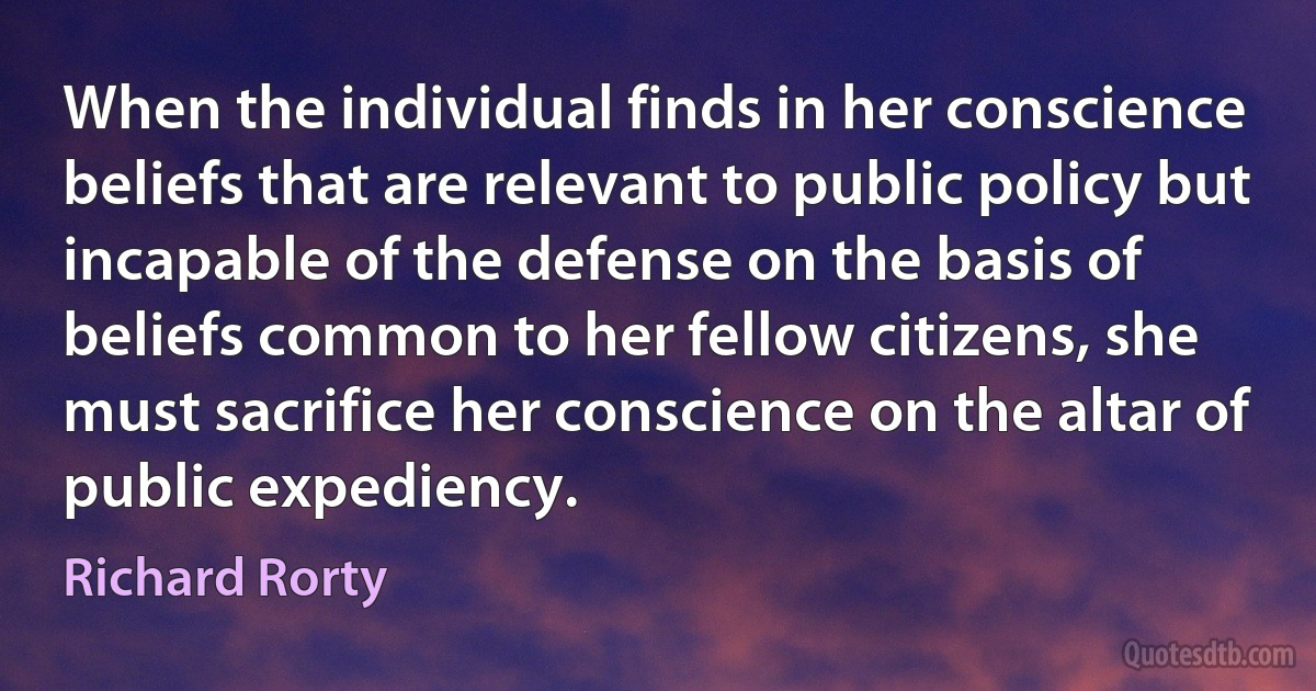 When the individual finds in her conscience beliefs that are relevant to public policy but incapable of the defense on the basis of beliefs common to her fellow citizens, she must sacrifice her conscience on the altar of public expediency. (Richard Rorty)