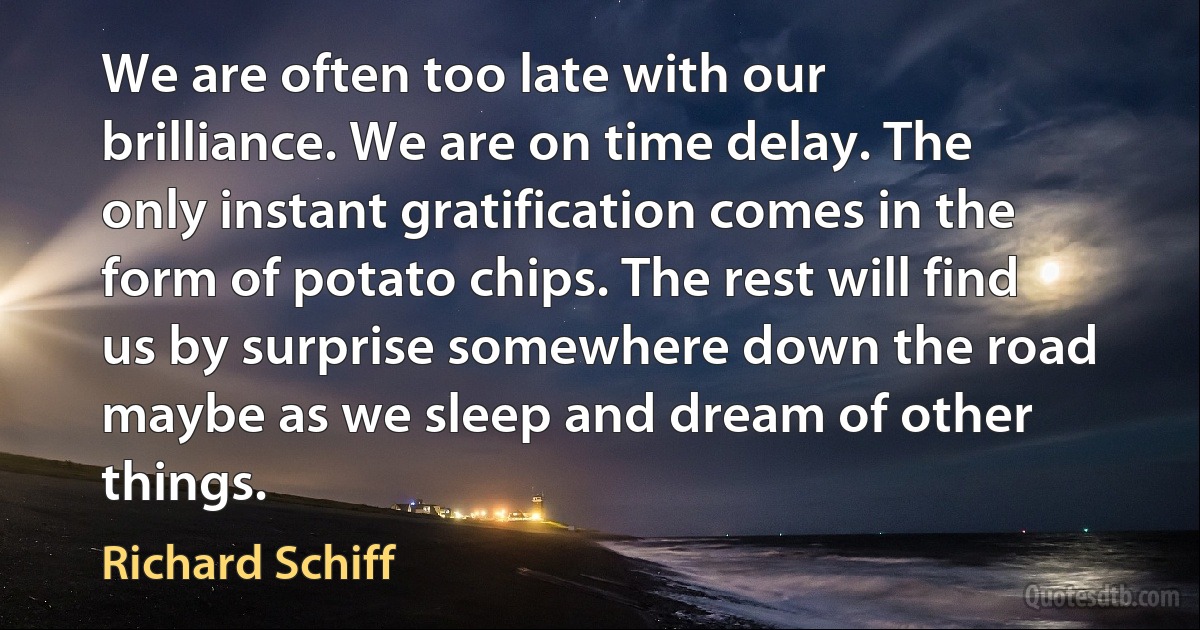 We are often too late with our brilliance. We are on time delay. The only instant gratification comes in the form of potato chips. The rest will find us by surprise somewhere down the road maybe as we sleep and dream of other things. (Richard Schiff)