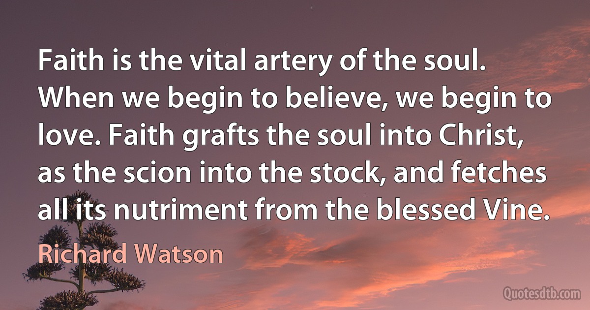 Faith is the vital artery of the soul. When we begin to believe, we begin to love. Faith grafts the soul into Christ, as the scion into the stock, and fetches all its nutriment from the blessed Vine. (Richard Watson)