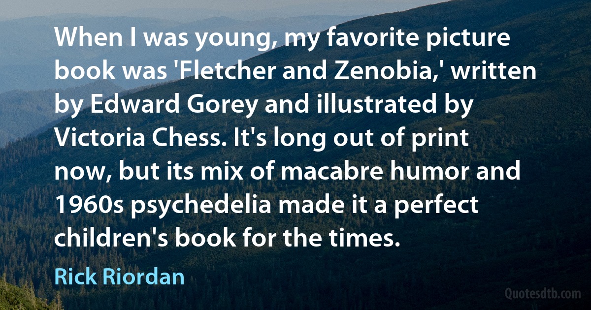 When I was young, my favorite picture book was 'Fletcher and Zenobia,' written by Edward Gorey and illustrated by Victoria Chess. It's long out of print now, but its mix of macabre humor and 1960s psychedelia made it a perfect children's book for the times. (Rick Riordan)