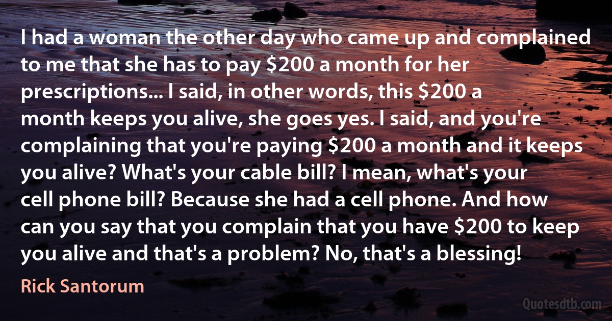 I had a woman the other day who came up and complained to me that she has to pay $200 a month for her prescriptions... I said, in other words, this $200 a month keeps you alive, she goes yes. I said, and you're complaining that you're paying $200 a month and it keeps you alive? What's your cable bill? I mean, what's your cell phone bill? Because she had a cell phone. And how can you say that you complain that you have $200 to keep you alive and that's a problem? No, that's a blessing! (Rick Santorum)