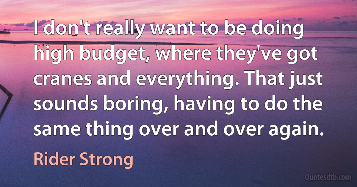 I don't really want to be doing high budget, where they've got cranes and everything. That just sounds boring, having to do the same thing over and over again. (Rider Strong)