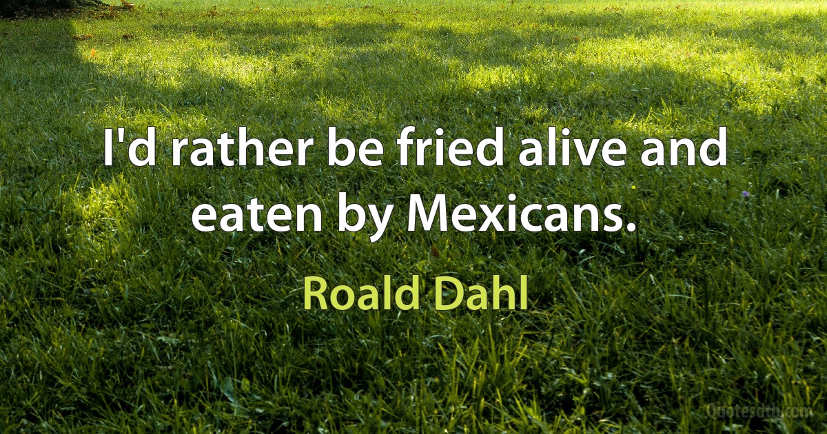 I'd rather be fried alive and eaten by Mexicans. (Roald Dahl)