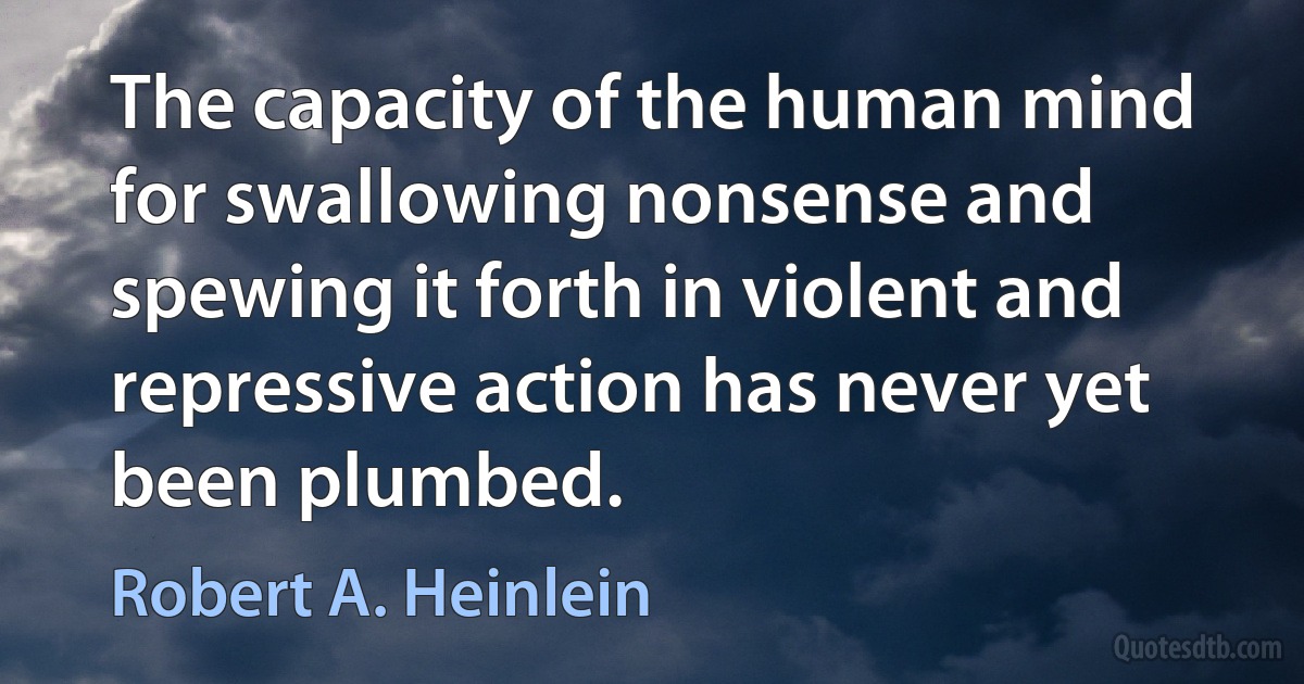 The capacity of the human mind for swallowing nonsense and spewing it forth in violent and repressive action has never yet been plumbed. (Robert A. Heinlein)