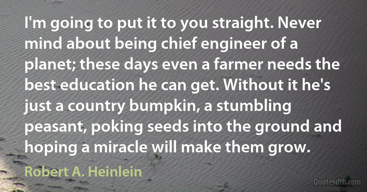 I'm going to put it to you straight. Never mind about being chief engineer of a planet; these days even a farmer needs the best education he can get. Without it he's just a country bumpkin, a stumbling peasant, poking seeds into the ground and hoping a miracle will make them grow. (Robert A. Heinlein)