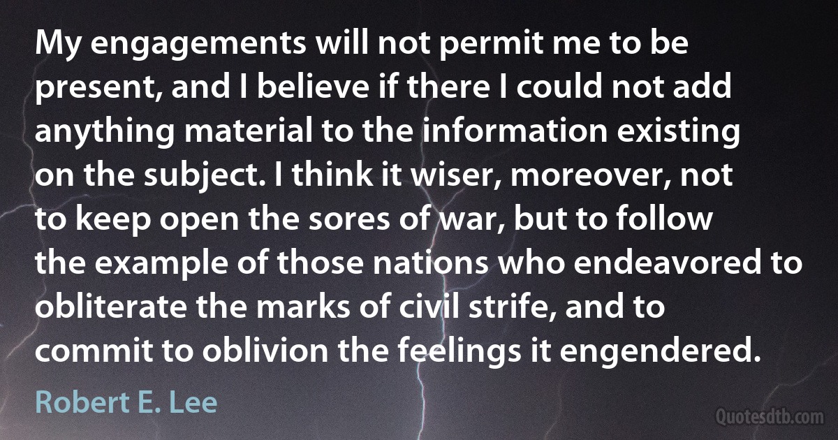 My engagements will not permit me to be present, and I believe if there I could not add anything material to the information existing on the subject. I think it wiser, moreover, not to keep open the sores of war, but to follow the example of those nations who endeavored to obliterate the marks of civil strife, and to commit to oblivion the feelings it engendered. (Robert E. Lee)