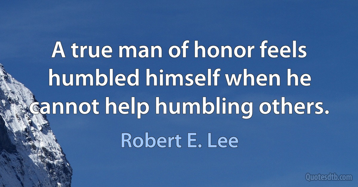 A true man of honor feels humbled himself when he cannot help humbling others. (Robert E. Lee)