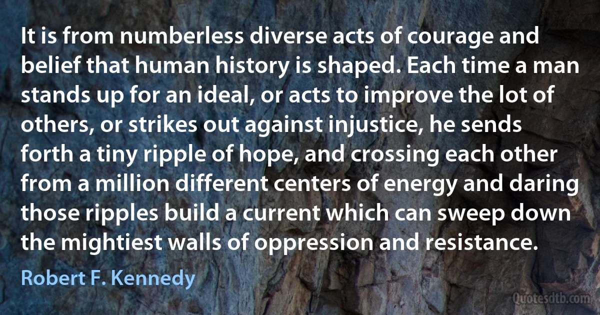 It is from numberless diverse acts of courage and belief that human history is shaped. Each time a man stands up for an ideal, or acts to improve the lot of others, or strikes out against injustice, he sends forth a tiny ripple of hope, and crossing each other from a million different centers of energy and daring those ripples build a current which can sweep down the mightiest walls of oppression and resistance. (Robert F. Kennedy)