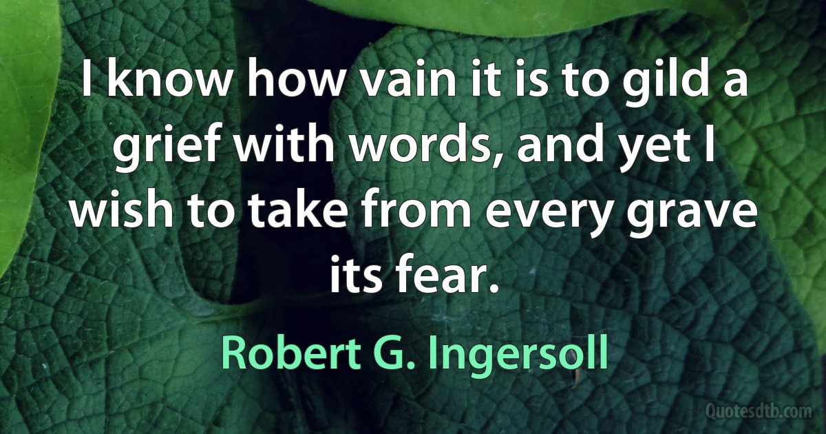 I know how vain it is to gild a grief with words, and yet I wish to take from every grave its fear. (Robert G. Ingersoll)