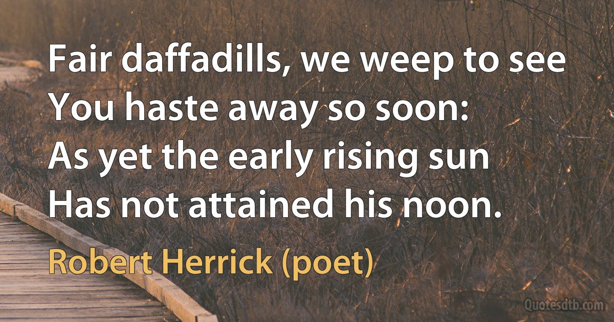 Fair daffadills, we weep to see
You haste away so soon:
As yet the early rising sun
Has not attained his noon. (Robert Herrick (poet))