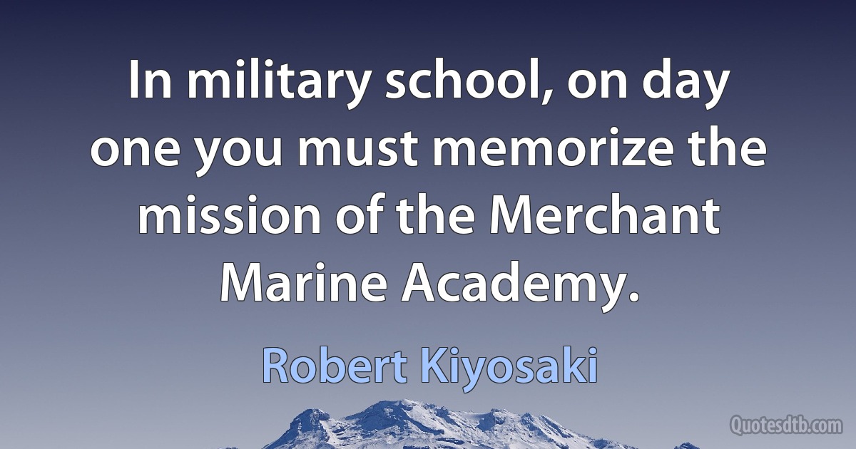 In military school, on day one you must memorize the mission of the Merchant Marine Academy. (Robert Kiyosaki)