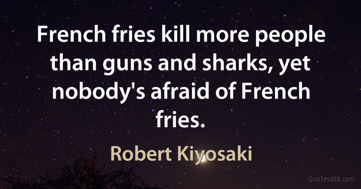 French fries kill more people than guns and sharks, yet nobody's afraid of French fries. (Robert Kiyosaki)