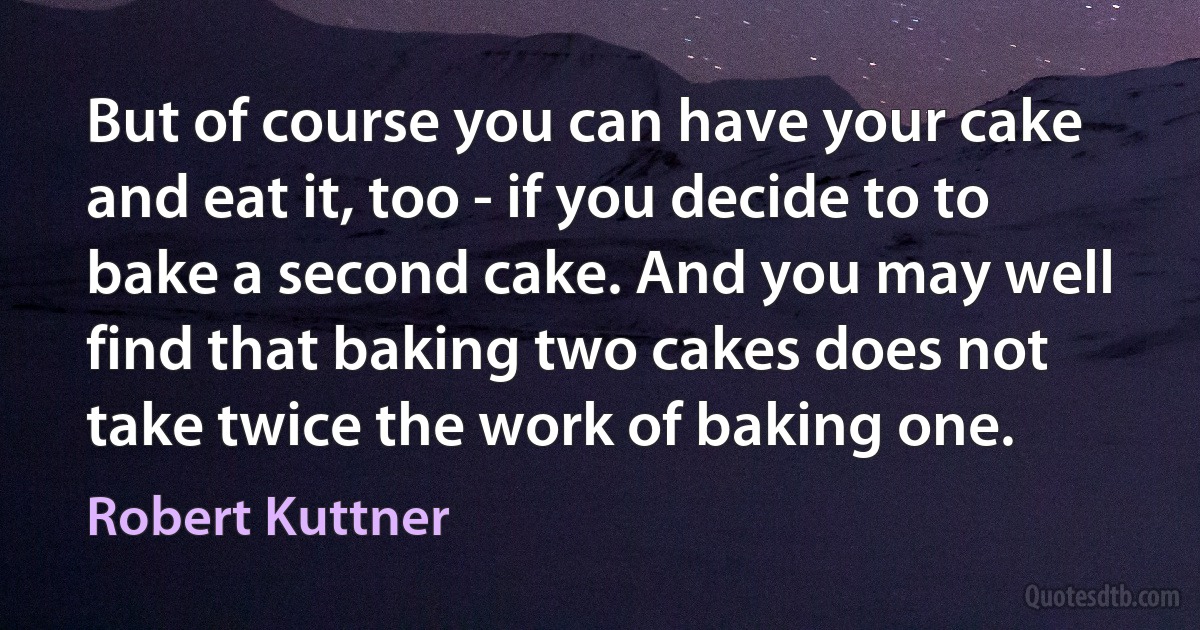 But of course you can have your cake and eat it, too - if you decide to to bake a second cake. And you may well find that baking two cakes does not take twice the work of baking one. (Robert Kuttner)